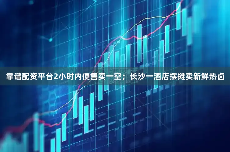 靠谱配资平台2小时内便售卖一空；长沙一酒店摆摊卖新鲜热卤