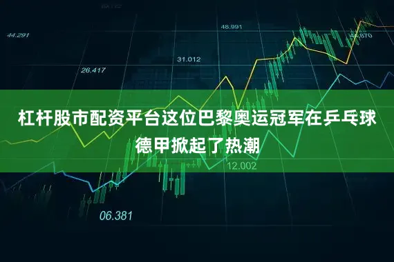 杠杆股市配资平台这位巴黎奥运冠军在乒乓球德甲掀起了热潮