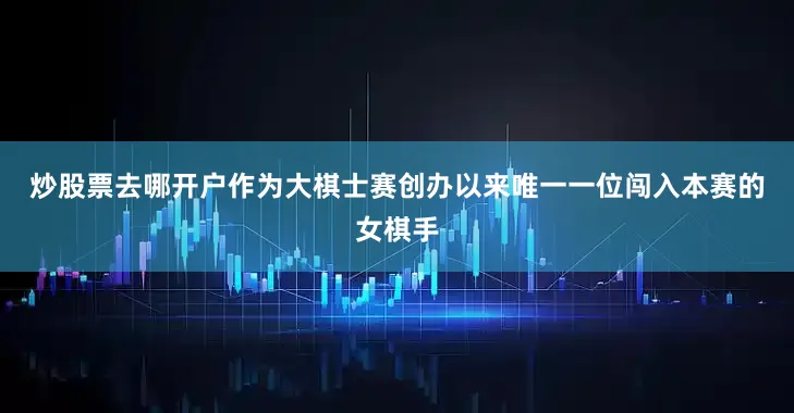 炒股票去哪开户　　作为大棋士赛创办以来唯一一位闯入本赛的女棋手