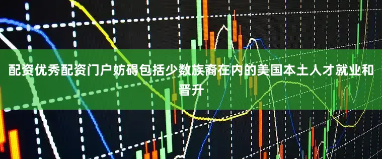 配资优秀配资门户妨碍包括少数族裔在内的美国本土人才就业和晋升